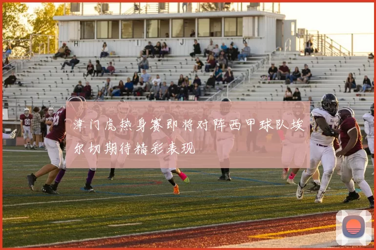 津门虎热身赛即将对阵西甲球队埃尔切期待精彩表现