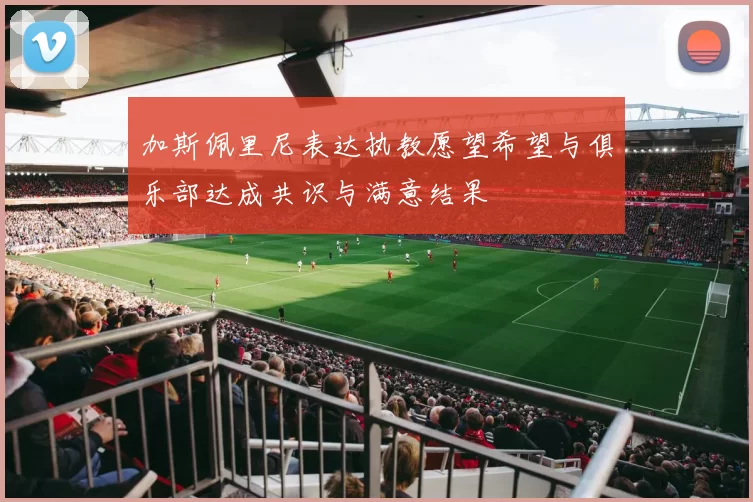 加斯佩里尼表达执教愿望希望与俱乐部达成共识与满意结果