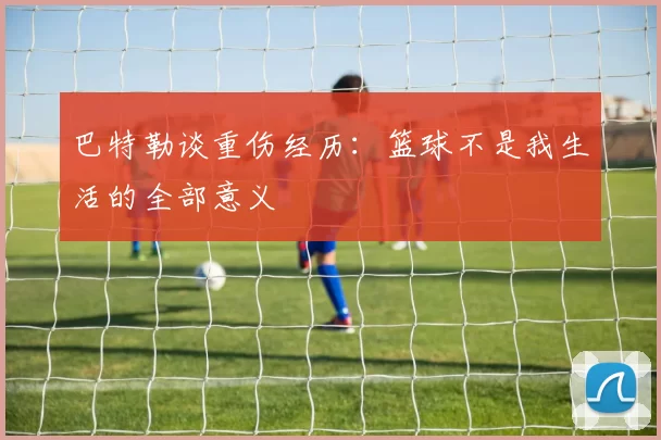 巴特勒谈重伤经历：篮球不是我生活的全部意义