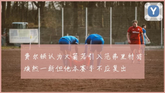 费尔顿认为火箭若引入范弗里特将焕然一新但他本赛季不应复出