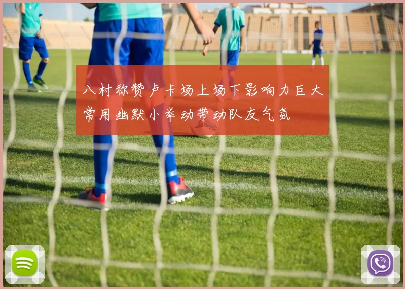 八村称赞卢卡场上场下影响力巨大常用幽默小举动带动队友气氛