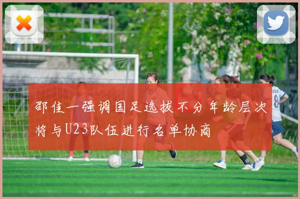 邵佳一强调国足选拔不分年龄层次将与U23队伍进行名单协商
