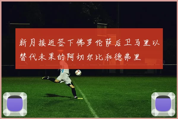 新月接近签下佛罗伦萨后卫马里以替代未果的阿切尔比和德弗里