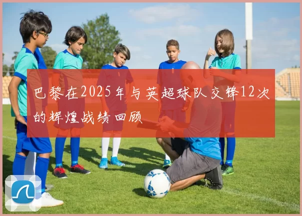 巴黎在2025年与英超球队交锋12次的辉煌战绩回顾