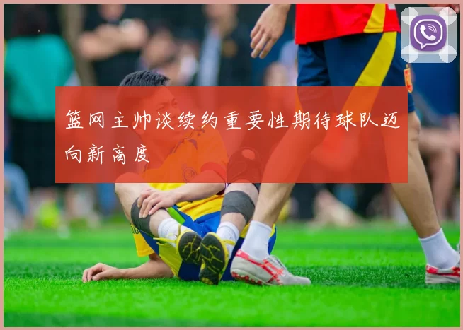 篮网主帅谈续约重要性期待球队迈向新高度