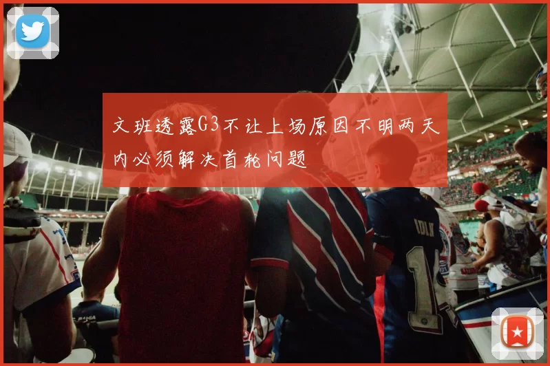 文班透露G3不让上场原因不明两天内必须解决首轮问题