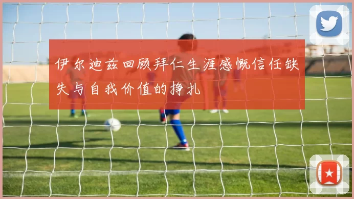 伊尔迪兹回顾拜仁生涯感慨信任缺失与自我价值的挣扎