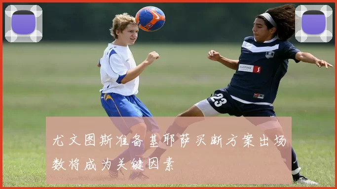 尤文图斯准备基耶萨买断方案出场数将成为关键因素