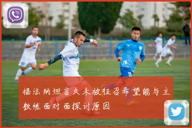 福法纳坦言久未被征召希望能与主教练面对面探讨原因