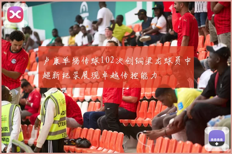 卢康单场传球102次创铜梁龙球员中超新纪录展现卓越传控能力