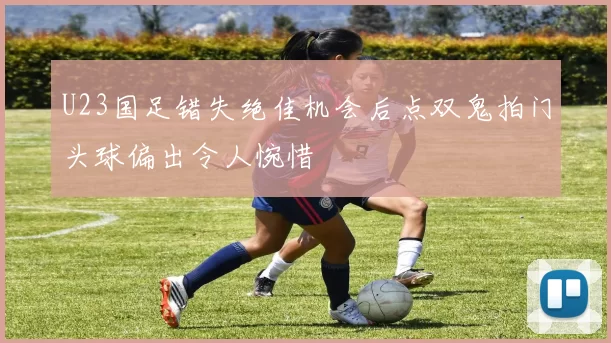 U23国足错失绝佳机会后点双鬼拍门头球偏出令人惋惜