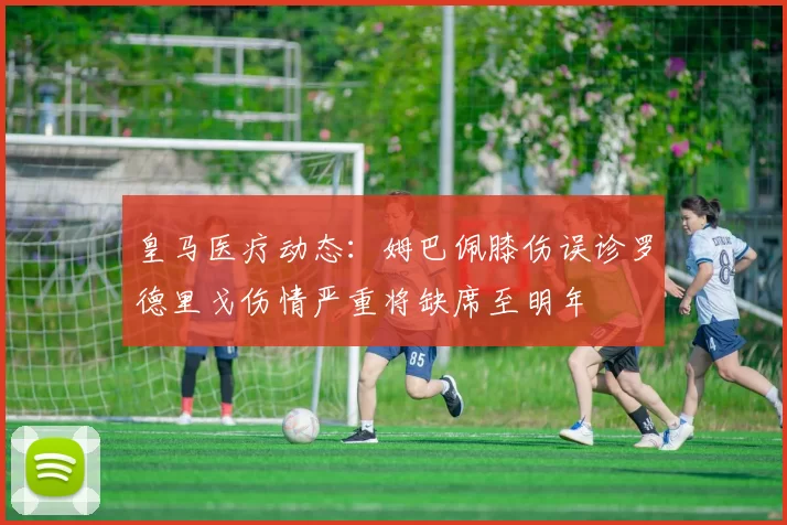 皇马医疗动态：姆巴佩膝伤误诊罗德里戈伤情严重将缺席至明年